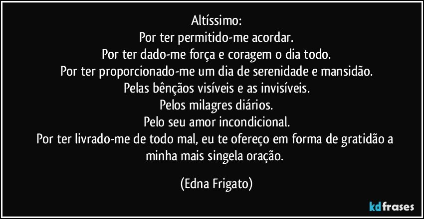 Altíssimo:
Por ter permitido-me acordar.
Por ter dado-me força e coragem o dia todo.
Por ter proporcionado-me um dia de serenidade e mansidão.
Pelas bênçãos visíveis e as invisíveis.
Pelos milagres diários.
Pelo seu amor incondicional.
Por ter livrado-me de todo mal, eu te ofereço em forma de gratidão a minha mais singela oração. (Edna Frigato)