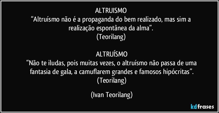 ALTRUISMO 
“Altruísmo não é a propaganda do bem realizado, mas sim a realização espontânea da alma”. 
(Teorilang) 

ALTRUÍSMO
 “Não te iludas, pois muitas vezes, o altruísmo não passa de uma fantasia de gala, a camuflarem grandes e famosos hipócritas”.
 (Teorilang) (Ivan Teorilang)
