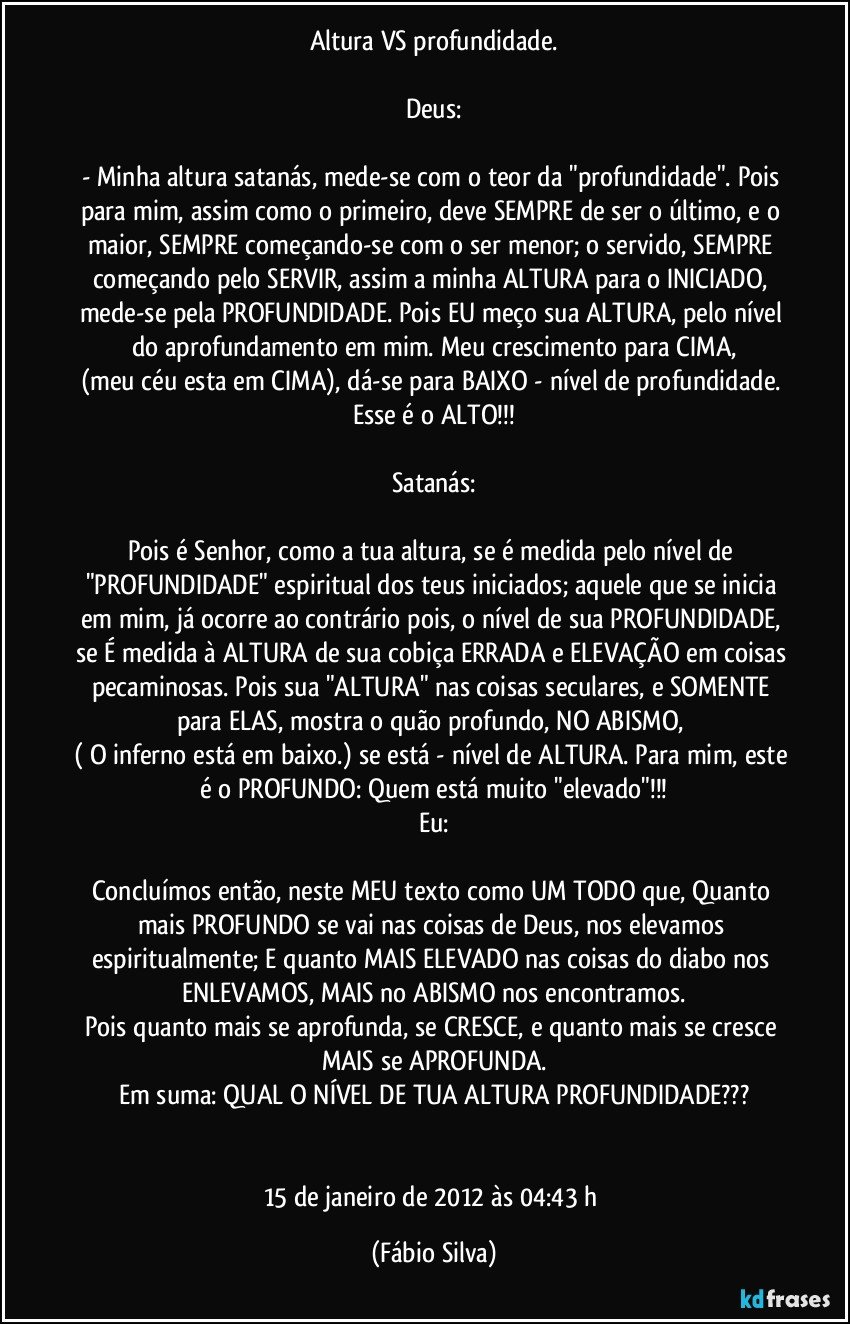 Altura VS profundidade.

Deus:

- Minha altura satanás, mede-se com o teor da "profundidade". Pois para mim, assim como o primeiro, deve SEMPRE de ser o último, e o maior, SEMPRE começando-se com o ser menor; o servido, SEMPRE começando pelo SERVIR, assim a minha ALTURA para o INICIADO, mede-se pela PROFUNDIDADE. Pois EU meço sua ALTURA, pelo nível do aprofundamento em mim. Meu crescimento para CIMA,
(meu céu esta em CIMA), dá-se para BAIXO - nível de profundidade. Esse é o ALTO!!!

Satanás:

Pois é Senhor, como a tua altura, se é medida pelo nível de "PROFUNDIDADE" espiritual dos teus iniciados; aquele que se inicia em mim, já ocorre ao contrário pois, o nível de sua PROFUNDIDADE, se É medida à ALTURA de sua cobiça ERRADA e ELEVAÇÃO em coisas pecaminosas. Pois sua "ALTURA" nas coisas seculares, e SOMENTE para ELAS, mostra o quão profundo, NO ABISMO, 
( O inferno está em baixo.) se está - nível de ALTURA. Para mim, este é o PROFUNDO: Quem está muito "elevado"!!!
Eu:

Concluímos então, neste MEU texto como UM TODO que, Quanto mais PROFUNDO se vai nas coisas de Deus, nos elevamos espiritualmente; E quanto MAIS ELEVADO nas coisas do diabo nos ENLEVAMOS, MAIS no ABISMO nos encontramos.
Pois quanto mais se aprofunda, se CRESCE, e quanto mais se cresce MAIS se APROFUNDA.
Em suma: QUAL O NÍVEL DE TUA ALTURA/PROFUNDIDADE???


15 de janeiro de 2012 às 04:43 h (Fábio Silva)