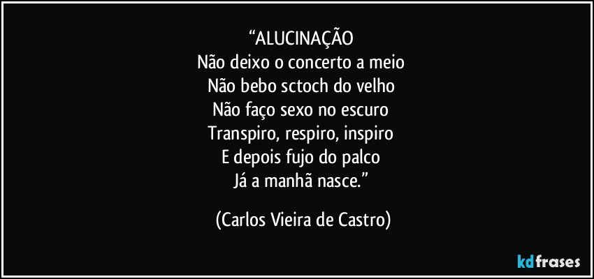 “ALUCINAÇÃO 
Não deixo o concerto a meio 
Não bebo sctoch do velho 
Não faço sexo no escuro 
Transpiro, respiro, inspiro 
E depois fujo do palco 
Já a manhã nasce.” (Carlos Vieira de Castro)