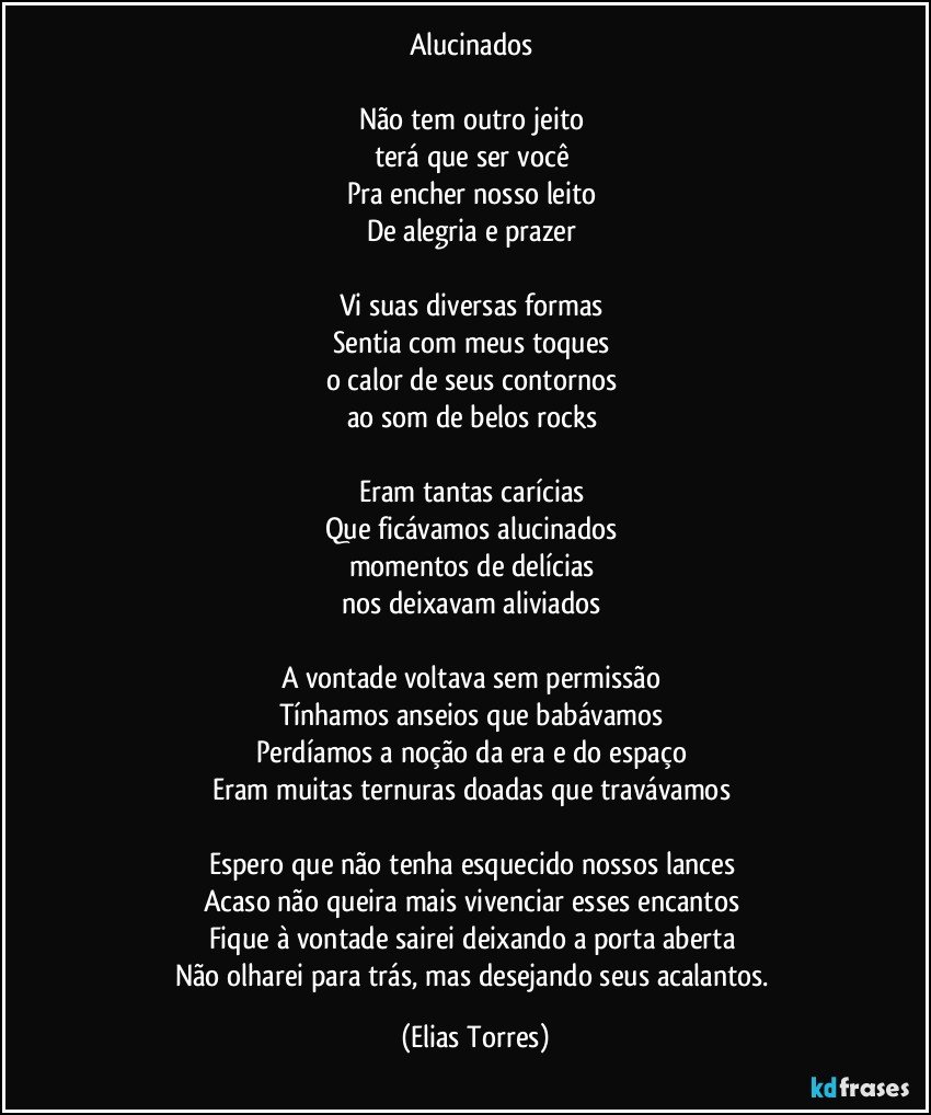 Alucinados  

Não tem outro jeito 
terá que ser você 
Pra encher nosso leito 
De alegria e prazer 

Vi suas diversas formas 
Sentia com meus toques 
o calor de seus contornos 
ao som de belos rocks   

Eram tantas carícias 
Que ficávamos alucinados 
momentos de delícias 
nos deixavam aliviados  

A vontade voltava sem permissão  
Tínhamos anseios que babávamos  
Perdíamos a noção da era e do espaço 
Eram muitas ternuras doadas que travávamos 

Espero que não tenha esquecido nossos lances  
Acaso não queira mais vivenciar esses encantos   
Fique à vontade sairei deixando a porta aberta 
Não olharei para trás, mas desejando seus acalantos. (Elias Torres)