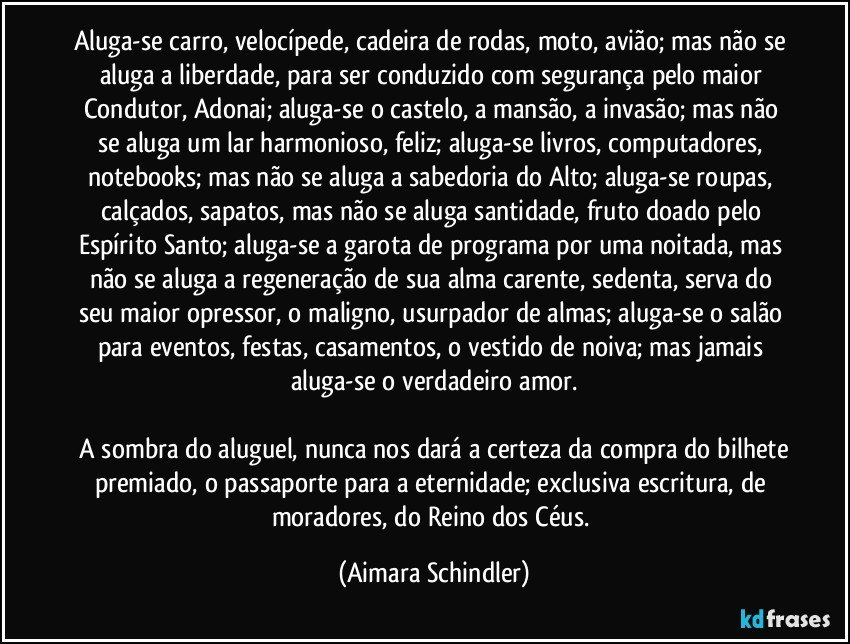 Aluga-se carro, velocípede, cadeira de rodas, moto, avião; mas não se aluga a liberdade, para ser conduzido com segurança pelo maior Condutor, Adonai; aluga-se o castelo, a mansão, a  invasão; mas não se aluga um lar harmonioso, feliz; aluga-se livros, computadores, notebooks; mas não se aluga a sabedoria do Alto; aluga-se roupas, calçados, sapatos, mas não se aluga santidade, fruto doado pelo Espírito Santo;  aluga-se a garota de programa por uma noitada, mas não se aluga a regeneração de sua alma carente, sedenta, serva do seu maior opressor, o maligno, usurpador de almas; aluga-se o salão para eventos, festas, casamentos, o vestido de noiva; mas jamais aluga-se o verdadeiro amor.

 A sombra do aluguel, nunca nos dará a certeza da compra do bilhete premiado, o passaporte para a eternidade; exclusiva escritura, de moradores, do Reino dos Céus. (Aimara Schindler)