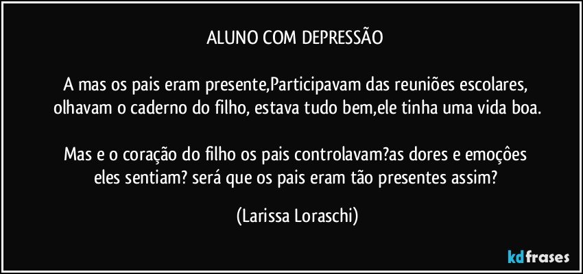 ALUNO COM DEPRESSÃO 

A mas os pais eram presente,Participavam das reuniões escolares, olhavam o caderno do filho, estava tudo bem,ele tinha uma vida boa.

Mas e o coração do filho os pais controlavam?as dores e emoçôes eles sentiam? será que os pais eram tão presentes assim? (Larissa Loraschi)