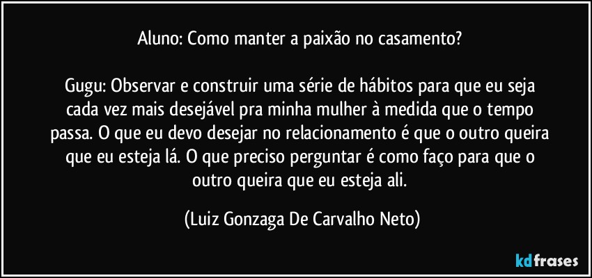 Aluno: Como manter a paixão no casamento? 

Gugu: Observar e construir uma série de hábitos para que eu seja cada vez mais desejável pra minha mulher à medida que o tempo passa. O que eu devo desejar no relacionamento é que o outro queira que eu esteja lá. O que preciso perguntar é como faço para que o outro queira que eu esteja ali. (Luiz Gonzaga De Carvalho Neto)