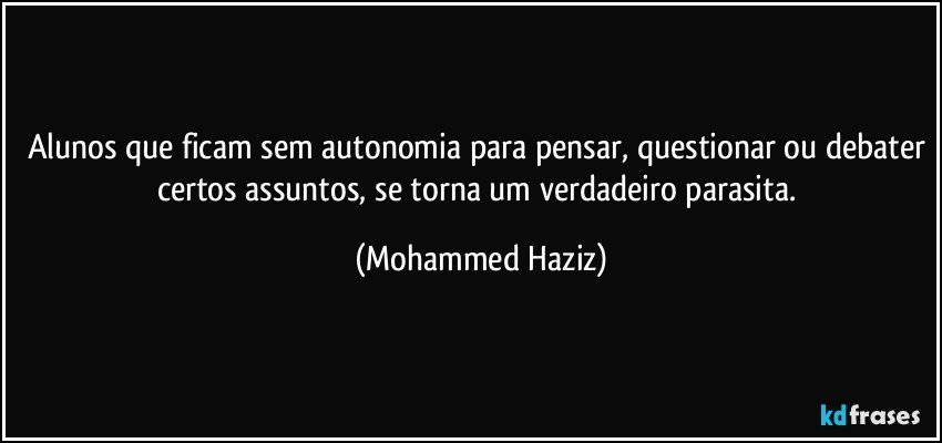 Alunos que ficam sem autonomia para pensar, questionar ou debater certos assuntos, se torna um verdadeiro parasita. (Mohammed Haziz)