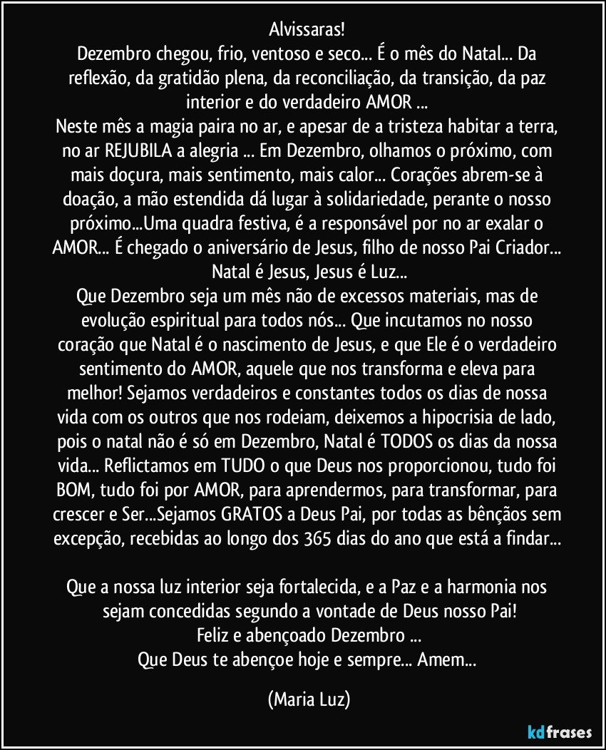 Alvissaras! 
Dezembro chegou, frio, ventoso e seco... É o mês do Natal... Da reflexão, da gratidão plena, da reconciliação, da transição, da paz interior e do verdadeiro AMOR ... 
Neste mês a magia paira no ar, e apesar de a tristeza habitar a terra, no ar REJUBILA a alegria ...  Em Dezembro, olhamos o próximo, com mais doçura, mais sentimento, mais calor... Corações abrem-se à doação, a mão estendida dá lugar à solidariedade, perante o nosso próximo...Uma quadra festiva, é a responsável por no ar exalar o AMOR... É chegado o aniversário de Jesus, filho de nosso Pai Criador... Natal é Jesus, Jesus é Luz...
Que Dezembro seja um mês não de excessos materiais, mas de evolução espiritual para todos nós... Que incutamos no nosso coração que Natal é o nascimento de Jesus, e que Ele é o verdadeiro sentimento do AMOR, aquele que nos transforma e eleva para melhor! Sejamos verdadeiros e constantes todos os dias de nossa vida com os outros que nos rodeiam, deixemos a hipocrisia de lado, pois o natal não é só em Dezembro, Natal é TODOS os dias da nossa vida... Reflictamos em TUDO o que Deus nos proporcionou, tudo foi BOM, tudo foi por AMOR, para aprendermos, para  transformar, para crescer e Ser...Sejamos GRATOS a Deus Pai, por todas as bênçãos sem excepção, recebidas ao longo dos 365 dias do ano que está a findar... 
Que a nossa luz interior seja fortalecida, e a Paz e a harmonia nos sejam concedidas segundo a vontade de Deus nosso Pai!
Feliz e abençoado Dezembro  ...
Que Deus te abençoe hoje e sempre... Amem... (Maria Luz)