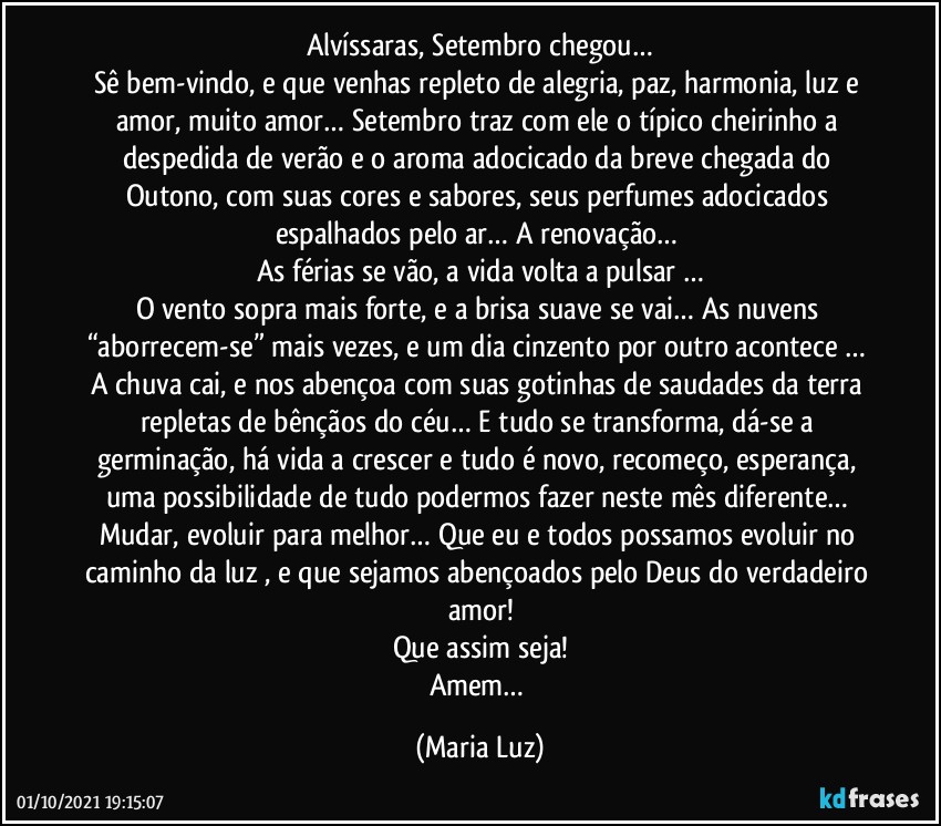 Alvíssaras, Setembro chegou…
Sê bem-vindo, e que venhas repleto de alegria, paz, harmonia, luz e amor, muito amor… Setembro traz com ele o típico cheirinho a despedida de verão e o aroma adocicado da breve chegada do Outono, com suas cores e sabores, seus perfumes adocicados espalhados pelo ar… A renovação… 
As férias se vão, a vida volta a pulsar …
O vento sopra mais forte, e a brisa suave se vai… As nuvens “aborrecem-se” mais vezes, e um dia cinzento por outro acontece … A chuva cai, e nos abençoa com suas gotinhas de saudades da terra repletas de bênçãos do céu… E tudo se transforma, dá-se a germinação, há vida a crescer e tudo é novo, recomeço, esperança, uma possibilidade de tudo podermos fazer neste mês diferente… Mudar, evoluir para melhor… Que eu e todos possamos evoluir no caminho da luz , e que sejamos abençoados pelo Deus do verdadeiro amor!
Que assim seja!
Amem… (Maria Luz)