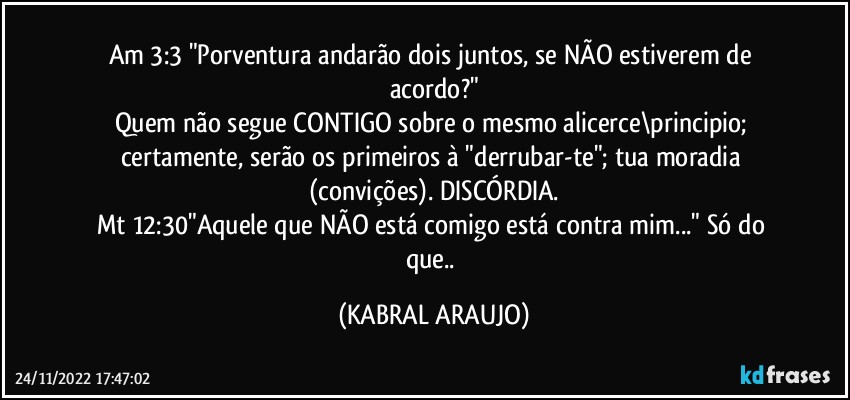 Am 3:3 "Porventura andarão dois juntos, se NÃO estiverem de acordo?"
Quem não segue CONTIGO sobre o mesmo alicerce\principio; certamente, serão os primeiros à  "derrubar-te"; tua moradia (convições). DISCÓRDIA.
Mt 12:30"Aquele que NÃO está comigo está contra mim..." Só do que.. (KABRAL ARAUJO)