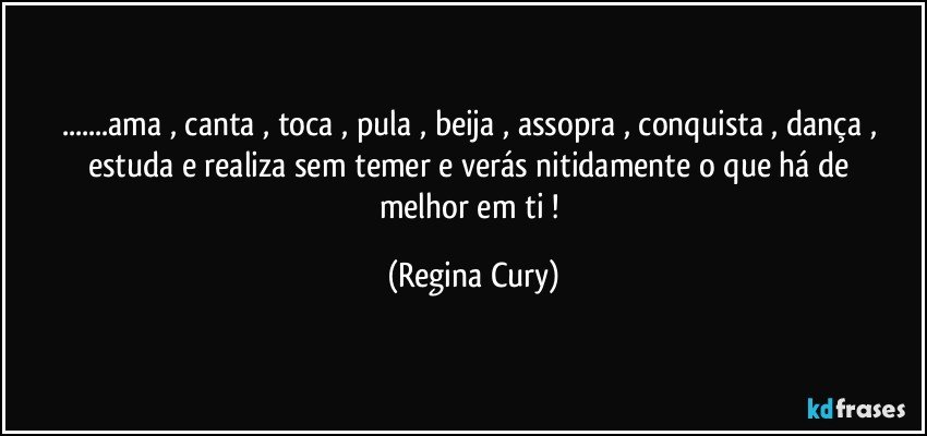 ...ama  , canta , toca ,  pula , beija ,  assopra , conquista , dança   , estuda  e  realiza sem  temer   e verás  nitidamente  o que  há de melhor em ti ! (Regina Cury)