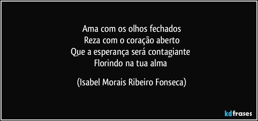 Ama com os olhos fechados
Reza com o coração aberto
Que a esperança será contagiante 
Florindo na tua alma (Isabel Morais Ribeiro Fonseca)