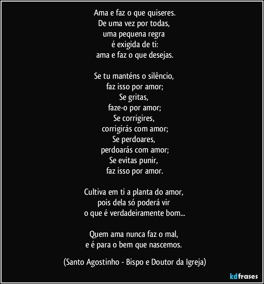 Ama e faz o que quiseres.
De uma vez por todas, 
uma pequena regra 
é exigida de ti:
ama e faz o que desejas.

Se tu manténs o silêncio, 
faz isso por amor;
Se gritas, 
faze-o por amor;
Se corrigires, 
corrigirás com amor;
Se perdoares, 
perdoarás com amor;
Se evitas punir, 
faz isso por amor.

Cultiva em ti a planta do amor, 
pois dela só poderá vir 
o que é verdadeiramente bom...

Quem ama nunca faz o mal, 
e é para o bem que nascemos. (Santo Agostinho - Bispo e Doutor da Igreja)