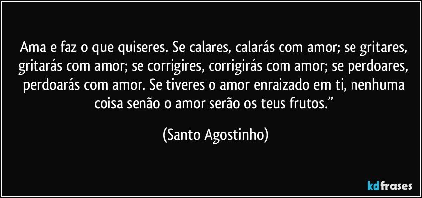 Ama e faz o que quiseres. Se calares, calarás com amor; se gritares, gritarás com amor; se corrigires, corrigirás com amor; se perdoares, perdoarás com amor. Se tiveres o amor enraizado em ti, nenhuma coisa senão o amor serão os teus frutos.” (Santo Agostinho)