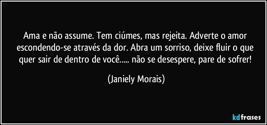 Ama e não assume. Tem ciúmes, mas rejeita. Adverte o amor escondendo-se através da dor. Abra um sorriso, deixe fluir o que quer sair de dentro de você... não se desespere, pare de sofrer! (Janiely Morais)