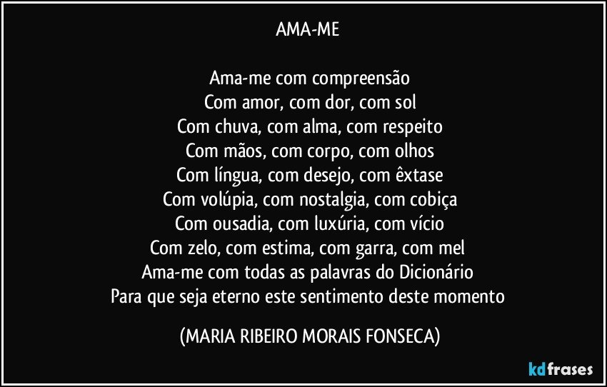 AMA-ME 

Ama-me com compreensão
Com amor, com dor, com sol
Com chuva, com alma, com respeito
Com mãos, com corpo, com olhos
Com língua, com desejo, com êxtase
Com volúpia, com nostalgia, com cobiça
Com ousadia, com luxúria, com vício
Com zelo, com estima, com garra, com mel 
Ama-me com todas as palavras do Dicionário 
Para que seja eterno este sentimento deste momento (MARIA RIBEIRO MORAIS FONSECA)