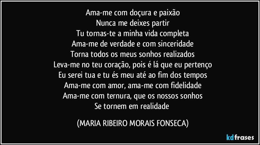 Ama-me com doçura e paixão
Nunca me deixes partir
Tu tornas-te a minha vida completa
Ama-me de verdade e com sinceridade
Torna todos os meus sonhos realizados
Leva-me no teu coração, pois é lá que eu pertenço
Eu serei tua e tu és meu até ao fim dos tempos
Ama-me com amor, ama-me com fidelidade
Ama-me com ternura, que os nossos sonhos
Se tornem em realidade (MARIA RIBEIRO MORAIS FONSECA)