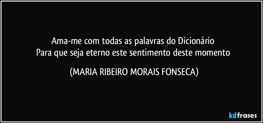 Ama-me com todas as palavras do Dicionário 
Para que seja eterno este sentimento deste momento (MARIA RIBEIRO MORAIS FONSECA)