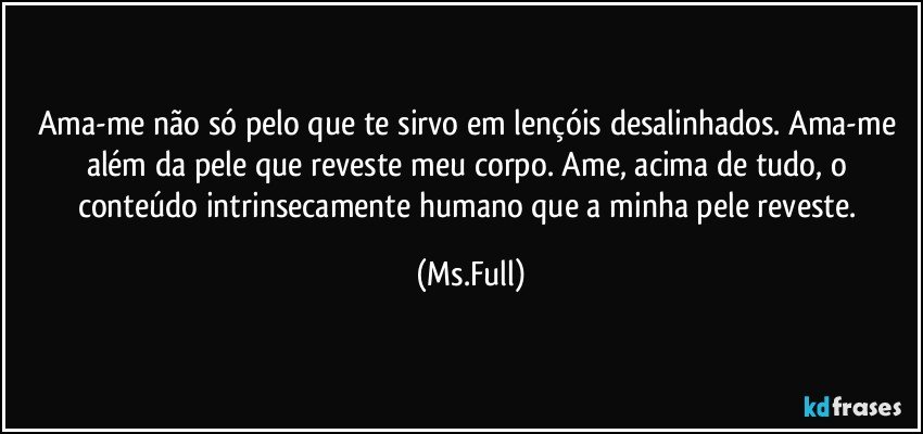 Ama-me não só pelo que te sirvo em lençóis desalinhados. Ama-me além da pele que reveste meu corpo. Ame, acima de tudo, o conteúdo intrinsecamente humano que a minha pele reveste. (Ms.Full)