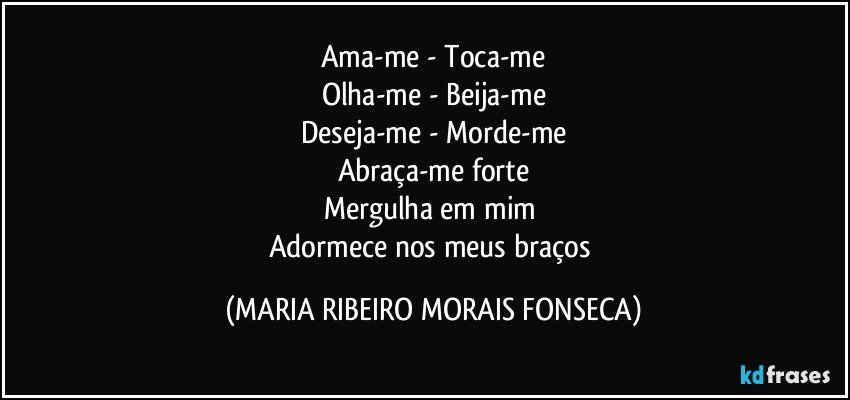 Ama-me -  Toca-me
Olha-me -  Beija-me
Deseja-me  - Morde-me
Abraça-me forte
Mergulha em mim 
Adormece nos meus braços (MARIA RIBEIRO MORAIS FONSECA)