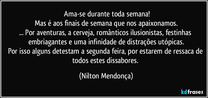 ⁠Ama-se durante toda semana!
Mas é aos finais de semana que nos apaixonamos.
... Por aventuras, a cerveja, românticos ilusionistas, festinhas embriagantes e uma infinidade de distrações utópicas.
Por isso alguns detestam a segunda feira, por estarem de ressaca de todos estes dissabores. (Nilton Mendonça)