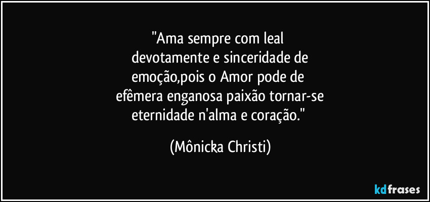 "Ama sempre com leal 
devotamente e sinceridade de
emoção,pois o Amor pode de 
efêmera enganosa paixão tornar-se
eternidade n'alma e coração." (Mônicka Christi)