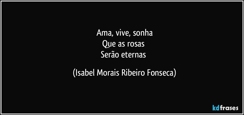 Ama, vive, sonha
Que as rosas 
Serão eternas (Isabel Morais Ribeiro Fonseca)