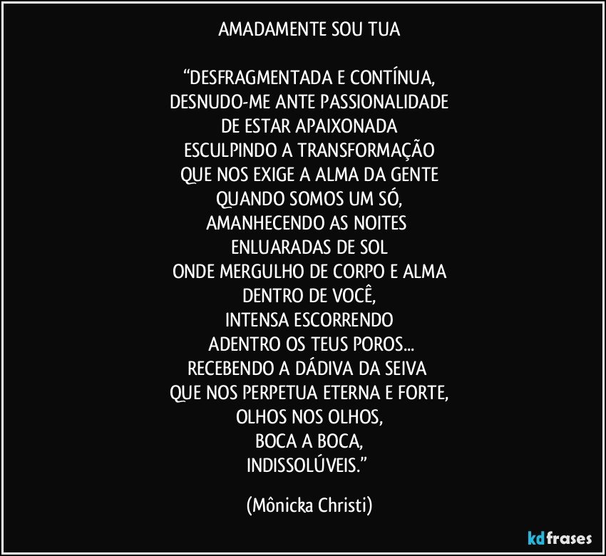 AMADAMENTE SOU TUA

“DESFRAGMENTADA E CONTÍNUA,
DESNUDO-ME ANTE PASSIONALIDADE
DE ESTAR APAIXONADA
ESCULPINDO A TRANSFORMAÇÃO
QUE NOS EXIGE A ALMA DA GENTE
QUANDO SOMOS UM SÓ,
AMANHECENDO AS NOITES 
ENLUARADAS DE SOL
ONDE MERGULHO DE CORPO E ALMA
DENTRO DE VOCÊ,
INTENSA ESCORRENDO
 ADENTRO OS TEUS POROS...
RECEBENDO A DÁDIVA DA SEIVA 
QUE NOS PERPETUA ETERNA E FORTE,
OLHOS NOS OLHOS,
BOCA A BOCA,
INDISSOLÚVEIS.” (Mônicka Christi)