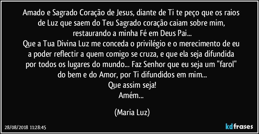 Amado e Sagrado Coração de Jesus, diante de Ti te peço que os raios de Luz que saem do Teu Sagrado coração caiam sobre mim, restaurando a minha Fé em Deus Pai...
Que a Tua Divina Luz me conceda o privilégio e o merecimento de eu a poder reflectir a quem comigo se cruza, e que ela seja difundida por todos os lugares do mundo... Faz Senhor que eu seja um "farol" do bem e do Amor, por Ti difundidos em mim...
Que assim seja!
Amém... (Maria Luz)