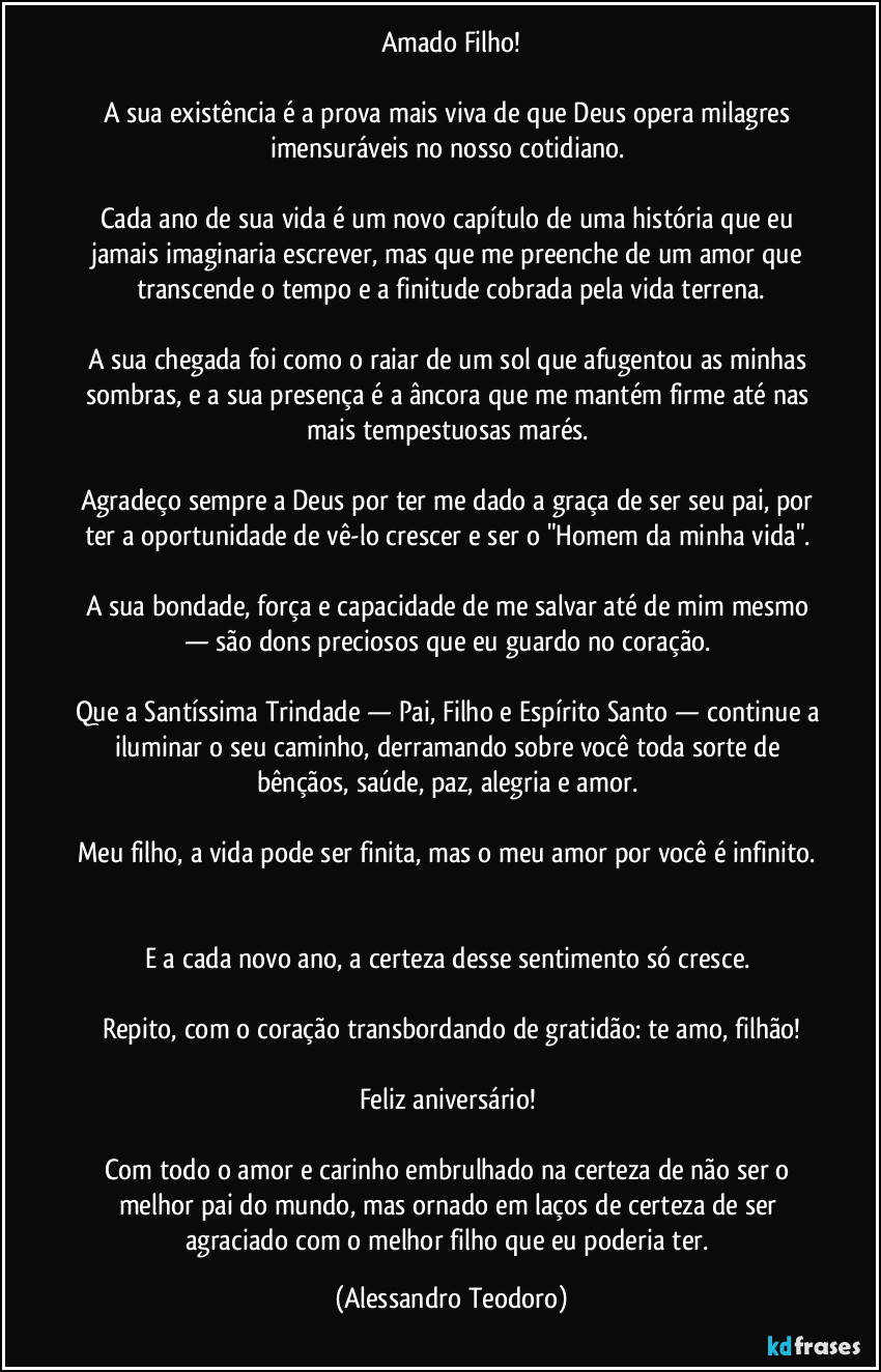 Amado Filho!

A sua existência é a prova mais viva de que Deus opera milagres imensuráveis no nosso cotidiano. 

Cada ano de sua vida é um novo capítulo de uma história que eu jamais imaginaria escrever, mas que me preenche de um amor que transcende o tempo e a finitude cobrada pela vida terrena.

A sua chegada foi como o raiar de um sol que afugentou as minhas sombras, e a sua presença é a âncora que me mantém firme até nas mais tempestuosas marés. 

Agradeço sempre a Deus por ter me dado a graça de ser seu pai, por ter a oportunidade de vê-lo crescer e ser o "Homem da minha vida". 

A sua bondade, força e capacidade de me salvar até de mim mesmo — são dons preciosos que eu guardo no coração. 

Que a Santíssima Trindade — Pai, Filho e Espírito Santo — continue a iluminar o seu caminho, derramando sobre você toda sorte de bênçãos, saúde, paz, alegria e amor. 

Meu filho, a vida pode ser finita, mas o meu amor por você é infinito. 

E a cada novo ano, a certeza desse sentimento só cresce. 

Repito, com o coração transbordando de gratidão: te amo, filhão!

Feliz aniversário! 

Com todo o amor e carinho embrulhado na certeza de não ser o melhor pai do mundo, mas ornado em laços de certeza de ser agraciado com o melhor filho que eu poderia ter. (Alessandro Teodoro)