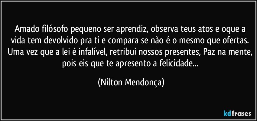 Amado filósofo pequeno ser aprendiz, observa teus atos e oque a vida tem devolvido pra ti e compara se não é o mesmo que ofertas. 
Uma vez que a lei é infalível, retribui nossos presentes, Paz na mente, pois eis que te apresento a felicidade... (Nilton Mendonça)