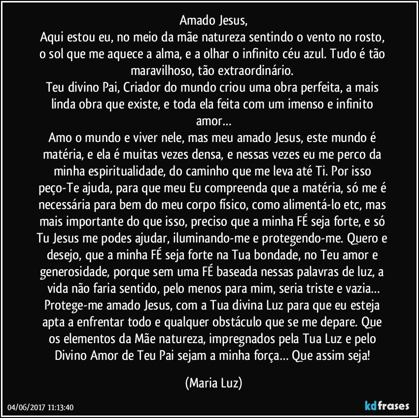 Amado Jesus,
Aqui estou eu, no meio da mãe natureza sentindo o vento no rosto, o sol que me aquece a alma, e a olhar o infinito céu azul. Tudo é tão maravilhoso, tão extraordinário. 
Teu divino Pai, Criador do mundo criou uma obra perfeita, a mais linda obra que existe, e toda ela feita com um imenso e infinito amor…
Amo o mundo e viver nele, mas meu amado Jesus, este mundo é matéria, e ela é muitas vezes densa, e nessas vezes eu me perco da minha espiritualidade, do caminho que me leva até Ti. Por isso peço-Te ajuda, para que meu Eu compreenda que a matéria, só me é necessária para bem do meu corpo físico, como alimentá-lo etc, mas mais importante do que isso, preciso que a minha FÉ seja forte, e só Tu Jesus me podes ajudar, iluminando-me e protegendo-me. Quero e desejo, que a minha FÉ seja forte na Tua bondade, no Teu amor e generosidade, porque sem uma FÉ baseada nessas palavras de luz, a vida não faria sentido, pelo menos para mim, seria triste e vazia…
Protege-me amado Jesus, com a Tua divina Luz para que eu esteja apta a enfrentar todo e qualquer obstáculo que se me depare. Que os elementos da Mãe natureza, impregnados pela Tua Luz e pelo Divino Amor de Teu Pai sejam a minha força… Que assim seja! (Maria Luz)