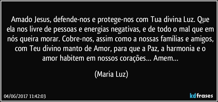 Amado Jesus, defende-nos e protege-nos com Tua divina Luz. Que ela nos livre de pessoas e energias negativas, e de todo o mal que em nós queira morar. Cobre-nos, assim como a nossas famílias e amigos, com Teu divino manto de Amor, para que a Paz, a harmonia e o amor habitem em nossos corações… Amem… (Maria Luz)