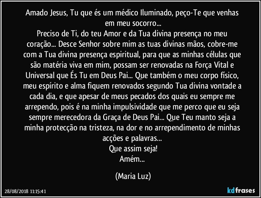 Amado Jesus, Tu que és um médico Iluminado, peço-Te que venhas em meu socorro...
Preciso de Ti, do teu Amor e da Tua divina presença no meu coração... Desce Senhor sobre mim as tuas divinas mãos, cobre-me com a Tua divina presença espiritual, para que as  minhas células que são matéria viva em mim, possam ser renovadas na Força Vital e Universal que És Tu em Deus Pai... Que também o meu corpo físico, meu espírito e alma fiquem renovados segundo Tua divina vontade a cada dia, e que apesar de meus pecados dos quais eu sempre me arrependo, pois é na minha impulsividade que me perco que eu seja sempre merecedora da Graça de Deus Pai... Que Teu manto seja a minha protecção na tristeza, na dor e no arrependimento de minhas acções e palavras... 
Que assim seja!
Amém... (Maria Luz)