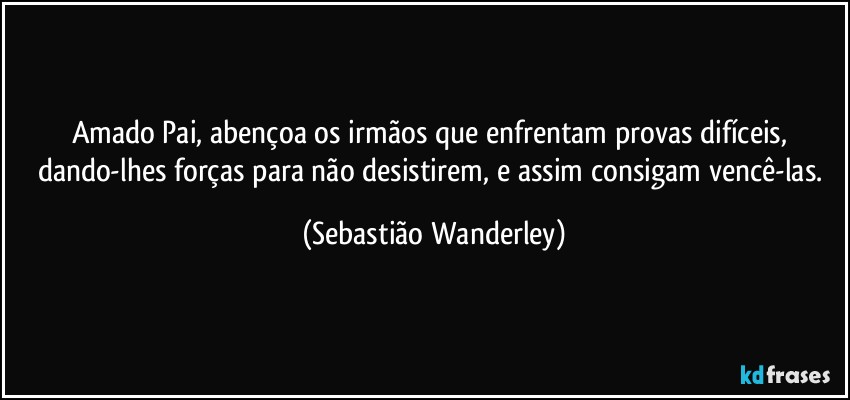 Amado Pai, abençoa os irmãos que enfrentam provas difíceis, dando-lhes forças para não desistirem, e assim consigam vencê-las. (Sebastião Wanderley)