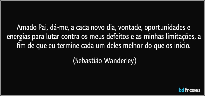 Amado Pai, dá-me, a cada novo dia, vontade, oportunidades e energias para lutar contra os meus defeitos e as minhas limitações, a fim de que eu termine cada um deles melhor do que os inicio. (Sebastião Wanderley)