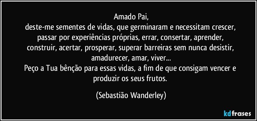 Amado Pai,
deste-me sementes de vidas, que germinaram e necessitam crescer, passar por experiências próprias, errar, consertar, aprender, construir, acertar, prosperar, superar barreiras sem nunca desistir, amadurecer, amar, viver...
Peço a Tua bênção para essas vidas, a fim de que consigam vencer e produzir os seus frutos. (Sebastião Wanderley)