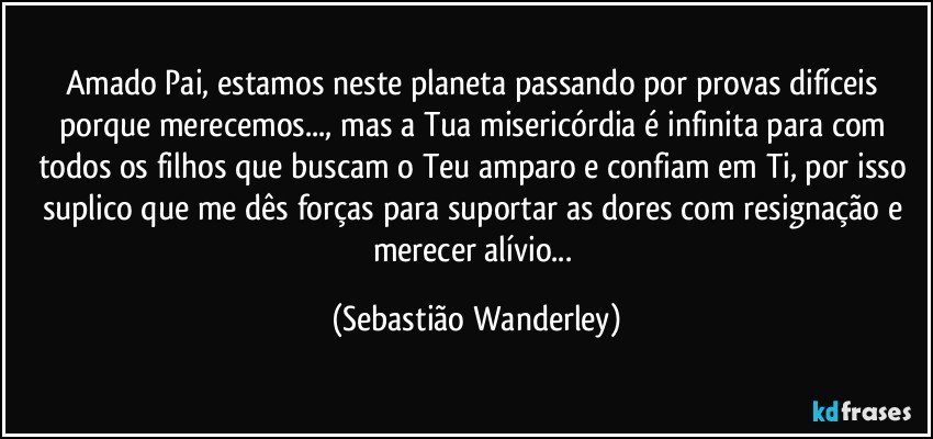 Amado Pai, estamos neste planeta passando por provas difíceis porque merecemos..., mas a Tua misericórdia é infinita para com todos os filhos que buscam o Teu amparo e confiam em Ti, por isso suplico que me dês forças para suportar as dores com resignação e merecer alívio... (Sebastião Wanderley)