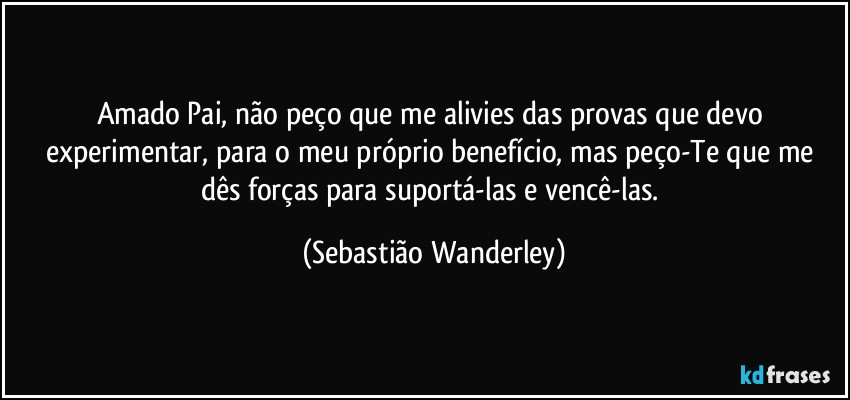 Amado Pai, não peço que me alivies das provas que devo experimentar, para o meu próprio benefício, mas peço-Te que me dês forças para suportá-las e vencê-las. (Sebastião Wanderley)