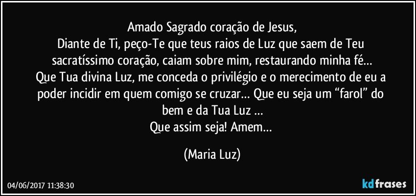 Amado Sagrado coração de Jesus,
Diante de Ti, peço-Te que teus raios de Luz que saem de Teu sacratíssimo coração, caiam sobre mim, restaurando minha fé…
Que Tua divina Luz, me conceda o privilégio e o merecimento de eu a poder  incidir em quem comigo se cruzar… Que eu seja um “farol” do bem e da Tua Luz …
Que assim seja! Amem… (Maria Luz)