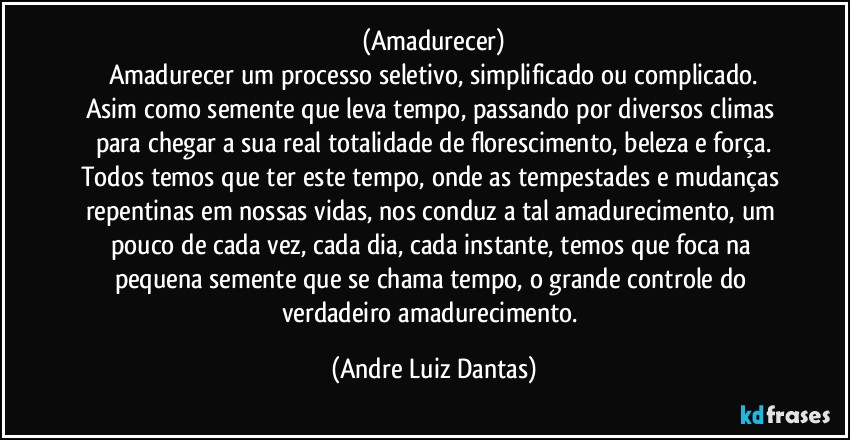 (Amadurecer)
Amadurecer um processo seletivo, simplificado ou complicado.
Asim como semente que leva tempo, passando por diversos climas para chegar a sua real totalidade de florescimento, beleza e força.
Todos temos que ter este tempo, onde as tempestades e mudanças repentinas em nossas vidas, nos conduz a tal amadurecimento, um pouco de cada vez, cada dia, cada instante, temos que foca na pequena semente que se chama tempo, o grande controle do verdadeiro amadurecimento. (Andre Luiz Dantas)