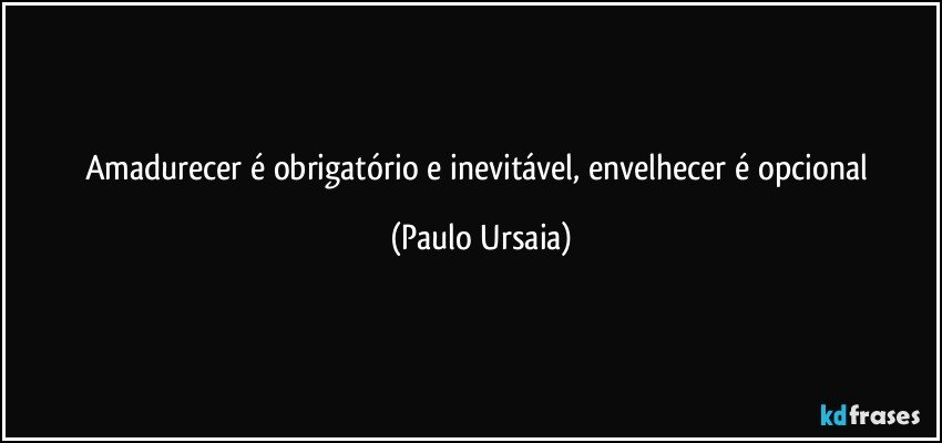 Amadurecer é obrigatório e inevitável, envelhecer é opcional (Paulo Ursaia)