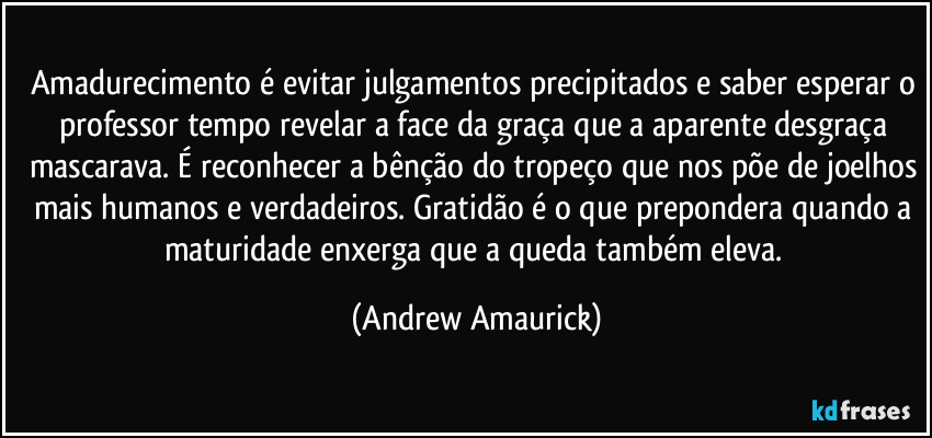 Amadurecimento é evitar julgamentos precipitados e saber esperar o professor tempo revelar a face da graça que a aparente desgraça mascarava. É reconhecer a bênção do tropeço que nos põe de joelhos mais humanos e verdadeiros. Gratidão é o que prepondera quando a maturidade enxerga que a queda também eleva. (Andrew Amaurick)