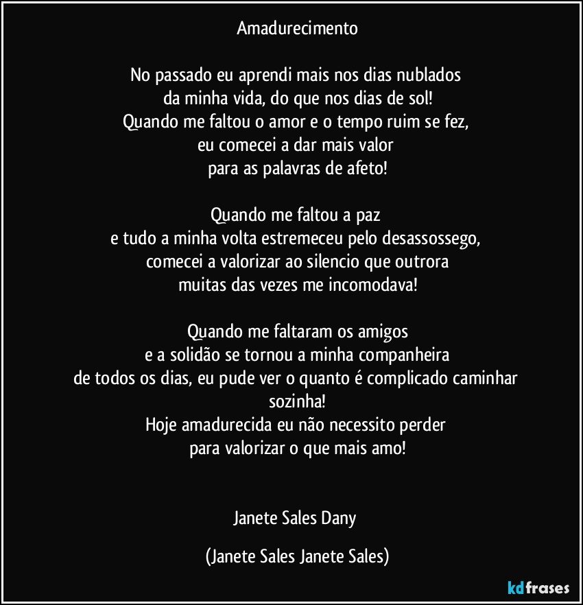 Amadurecimento

No passado eu aprendi mais nos dias nublados 
da minha vida, do que nos dias de sol!
Quando me faltou o amor e o tempo ruim se fez, 
eu comecei a dar mais valor 
para as palavras de afeto!

Quando me faltou a paz 
e tudo a minha volta estremeceu pelo desassossego, 
comecei a valorizar ao silencio que outrora
muitas das vezes me incomodava!

Quando me faltaram os amigos
 e a solidão se tornou a minha companheira 
de todos os dias, eu pude ver o quanto é complicado caminhar sozinha!
Hoje amadurecida eu não necessito perder 
para valorizar o que mais amo!


Janete Sales Dany (Janete Sales Janete Sales)