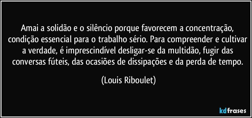 Amai a solidão e o silêncio porque favorecem a concentração, condição essencial para o trabalho sério. Para compreender e cultivar a verdade, é imprescindível desligar-se da multidão, fugir das conversas fúteis, das ocasiões de dissipações e da perda de tempo. (Louis Riboulet)