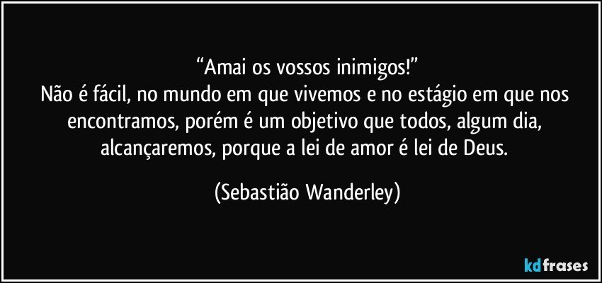 “Amai os vossos inimigos!”
Não é fácil, no mundo em que vivemos e no estágio em que nos encontramos, porém é um objetivo que todos, algum dia, alcançaremos, porque a lei de amor é lei de Deus. (Sebastião Wanderley)