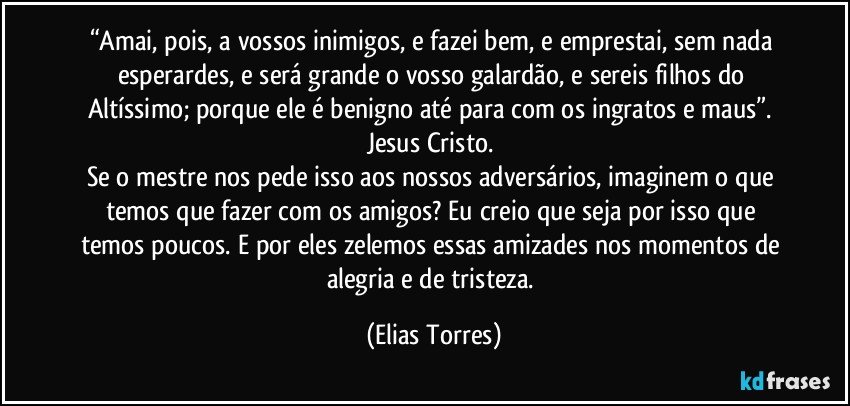 “Amai, pois, a vossos inimigos, e fazei bem, e emprestai, sem nada esperardes, e será grande o vosso galardão, e sereis filhos do Altíssimo; porque ele é benigno até para com os ingratos e maus”. Jesus Cristo. 
Se o mestre nos pede isso aos nossos adversários, imaginem o que temos que fazer com os amigos? Eu creio que seja por isso que temos poucos. E por eles zelemos essas amizades nos momentos de alegria e de tristeza. (Elias Torres)