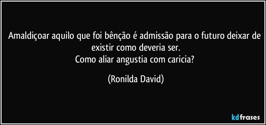 Amaldiçoar aquilo que foi bênção é admissão para o futuro deixar de existir como deveria ser.
Como aliar angustia com caricia? (Ronilda David)