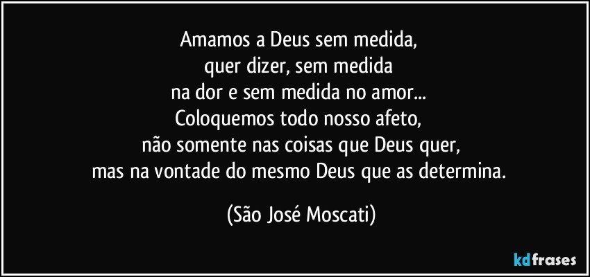 Amamos a Deus sem medida, 
quer dizer, sem medida 
na dor e sem medida no amor... 
Coloquemos todo nosso afeto, 
não somente nas coisas que Deus quer,
mas na vontade do mesmo Deus que as determina. (São José Moscati)