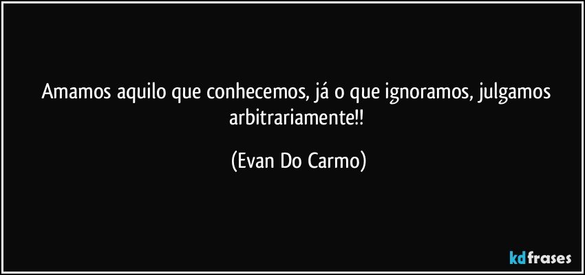 Amamos aquilo que conhecemos, já o que ignoramos, julgamos arbitrariamente!! (Evan Do Carmo)