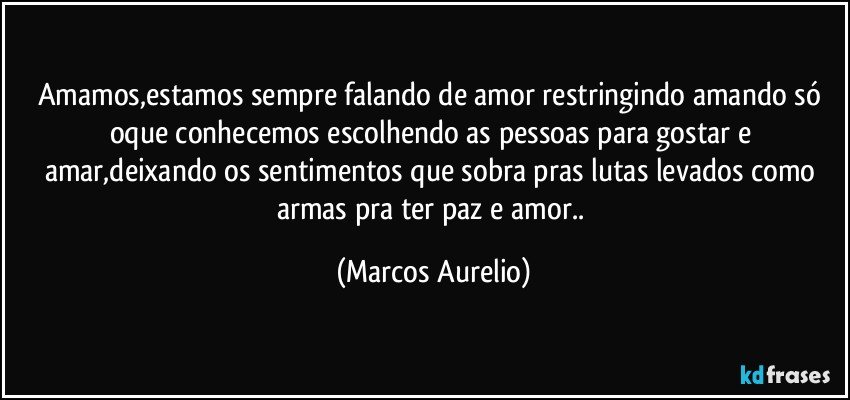 Amamos,estamos sempre falando de amor restringindo amando só oque conhecemos escolhendo as pessoas para gostar e amar,deixando os sentimentos que sobra pras lutas levados como armas pra ter paz e amor.. (Marcos Aurelio)