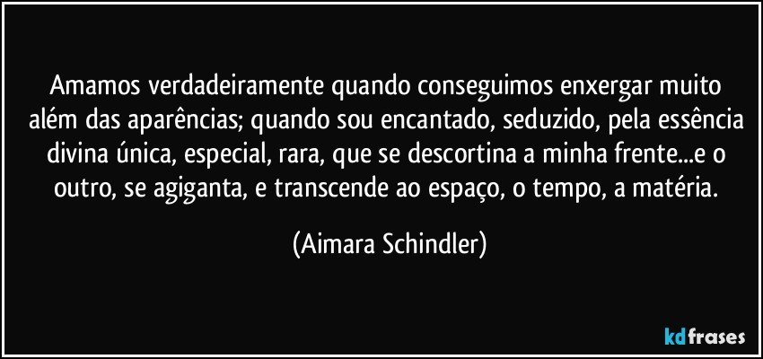 Amamos verdadeiramente quando conseguimos enxergar muito além das aparências; quando sou encantado, seduzido, pela essência divina única, especial, rara, que se descortina a minha frente...e o outro, se agiganta, e transcende ao espaço, o tempo, a matéria. (Aimara Schindler)